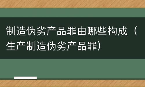 制造伪劣产品罪由哪些构成（生产制造伪劣产品罪）