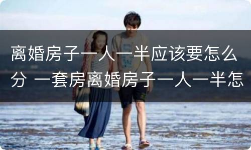 离婚房子一人一半应该要怎么分 一套房离婚房子一人一半怎么处理