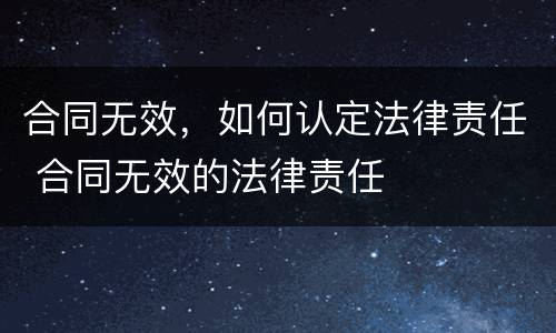 合同无效，如何认定法律责任 合同无效的法律责任