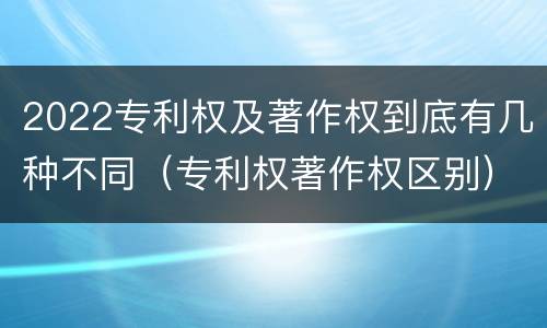 2022专利权及著作权到底有几种不同（专利权著作权区别）