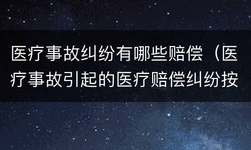医疗事故纠纷有哪些赔偿（医疗事故引起的医疗赔偿纠纷按什么办理）