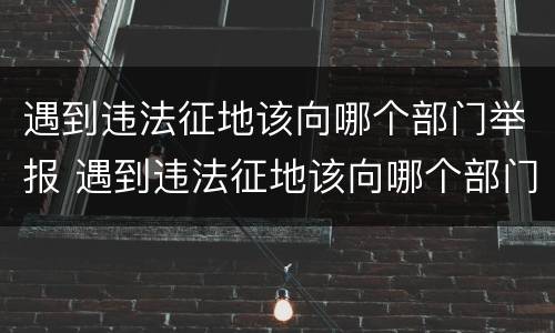 遇到违法征地该向哪个部门举报 遇到违法征地该向哪个部门举报电话