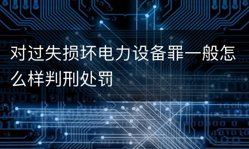 对过失损坏电力设备罪一般怎么样判刑处罚