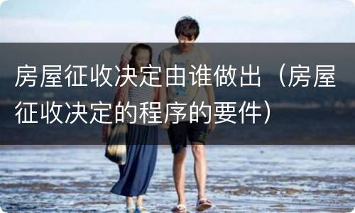 房屋征收决定由谁做出（房屋征收决定的程序的要件）