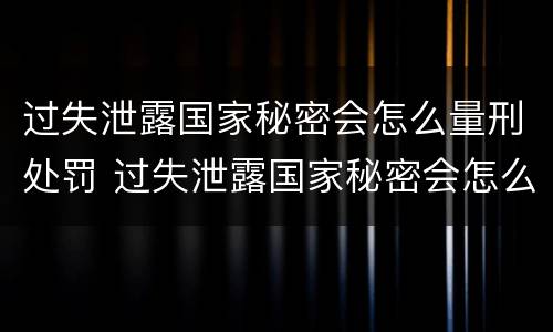 过失泄露国家秘密会怎么量刑处罚 过失泄露国家秘密会怎么量刑处罚