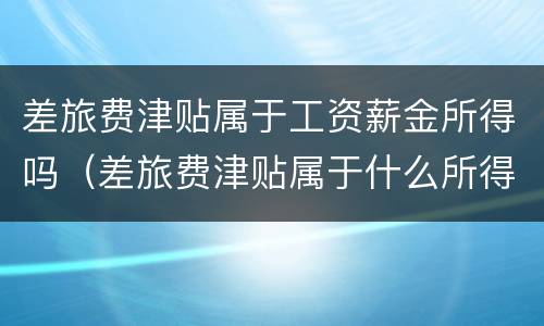 差旅费津贴属于工资薪金所得吗（差旅费津贴属于什么所得）