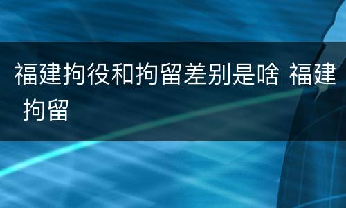 福建拘役和拘留差别是啥 福建 拘留