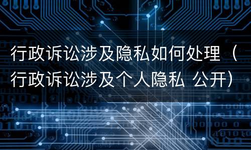 行政诉讼涉及隐私如何处理（行政诉讼涉及个人隐私 公开）
