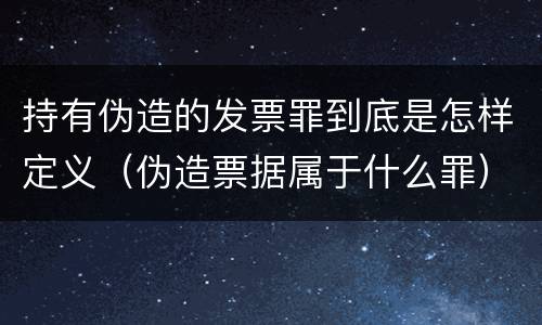 持有伪造的发票罪到底是怎样定义（伪造票据属于什么罪）