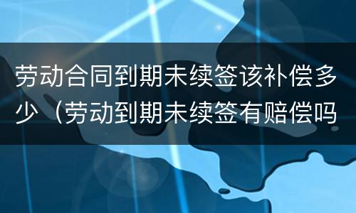 劳动合同到期未续签该补偿多少（劳动到期未续签有赔偿吗）