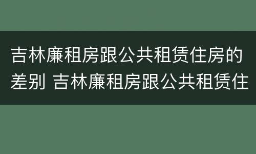 吉林廉租房跟公共租赁住房的差别 吉林廉租房跟公共租赁住房的差别大吗