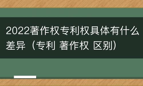 2022著作权专利权具体有什么差异（专利 著作权 区别）
