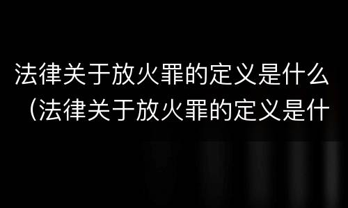 法律关于放火罪的定义是什么（法律关于放火罪的定义是什么意思）