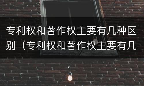 专利权和著作权主要有几种区别（专利权和著作权主要有几种区别是什么）