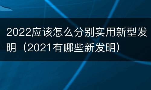 2022应该怎么分别实用新型发明（2021有哪些新发明）