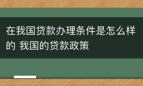 在我国贷款办理条件是怎么样的 我国的贷款政策