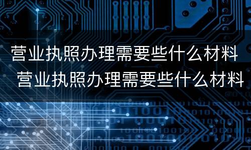 营业执照办理需要些什么材料 营业执照办理需要些什么材料和证件