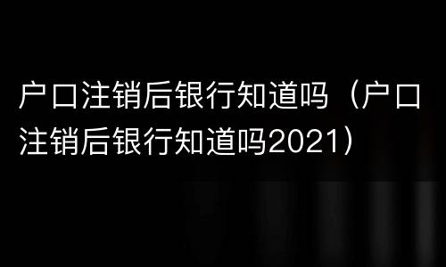 户口注销后银行知道吗（户口注销后银行知道吗2021）