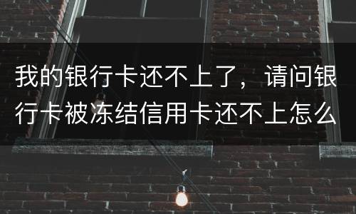 我的银行卡还不上了，请问银行卡被冻结信用卡还不上怎么办