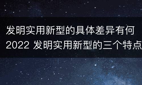 发明实用新型的具体差异有何2022 发明实用新型的三个特点
