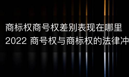 商标权商号权差别表现在哪里2022 商号权与商标权的法律冲突与解决