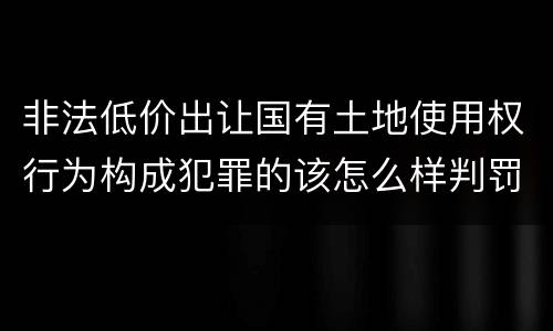 非法低价出让国有土地使用权行为构成犯罪的该怎么样判罚