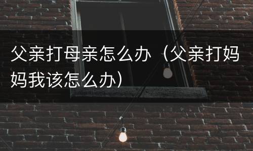 父亲打母亲怎么办（父亲打妈妈我该怎么办）