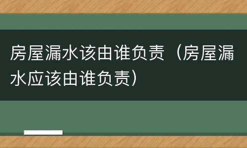 房屋漏水该由谁负责（房屋漏水应该由谁负责）