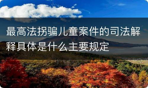 最高法拐骗儿童案件的司法解释具体是什么主要规定