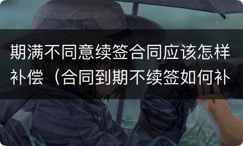 期满不同意续签合同应该怎样补偿（合同到期不续签如何补偿）