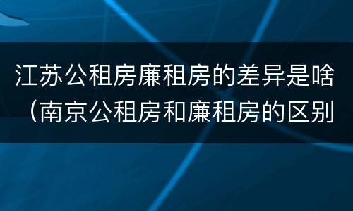 江苏公租房廉租房的差异是啥（南京公租房和廉租房的区别）