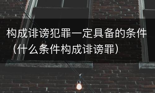 构成诽谤犯罪一定具备的条件（什么条件构成诽谤罪）