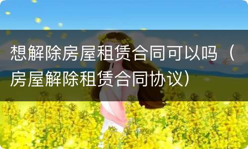 想解除房屋租赁合同可以吗（房屋解除租赁合同协议）