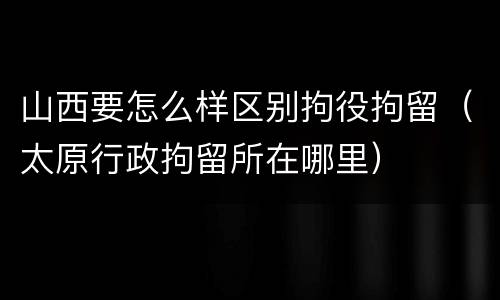 山西要怎么样区别拘役拘留（太原行政拘留所在哪里）