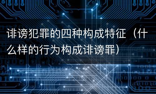 诽谤犯罪的四种构成特征（什么样的行为构成诽谤罪）