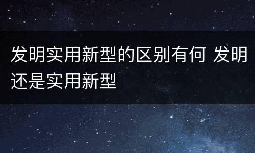 发明实用新型的区别有何 发明还是实用新型