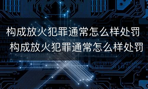 构成放火犯罪通常怎么样处罚 构成放火犯罪通常怎么样处罚的