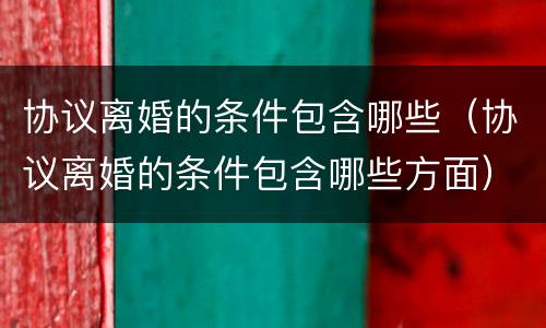 协议离婚的条件包含哪些（协议离婚的条件包含哪些方面）