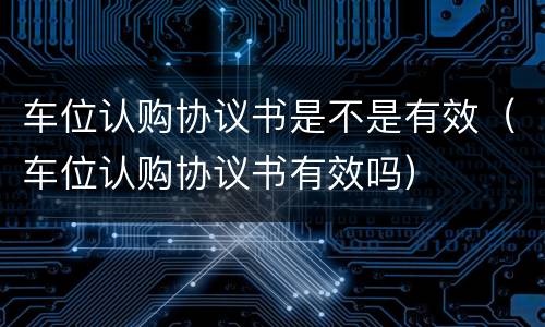 车位认购协议书是不是有效（车位认购协议书有效吗）