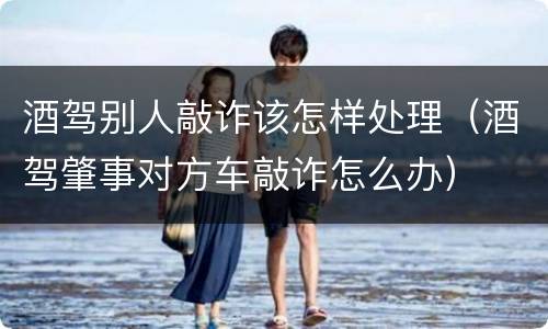 酒驾别人敲诈该怎样处理（酒驾肇事对方车敲诈怎么办）