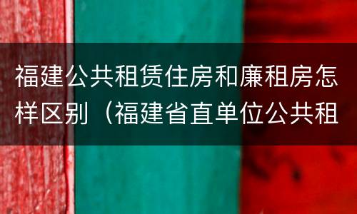 福建公共租赁住房和廉租房怎样区别（福建省直单位公共租赁住房）