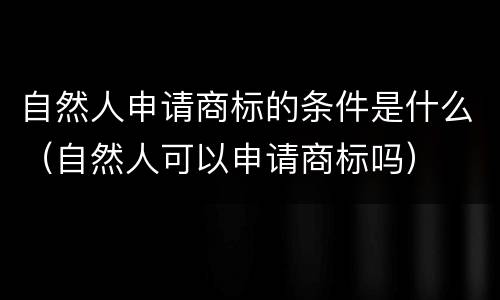 自然人申请商标的条件是什么（自然人可以申请商标吗）