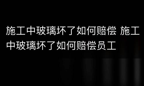 施工中玻璃坏了如何赔偿 施工中玻璃坏了如何赔偿员工