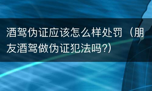 酒驾伪证应该怎么样处罚（朋友酒驾做伪证犯法吗?）