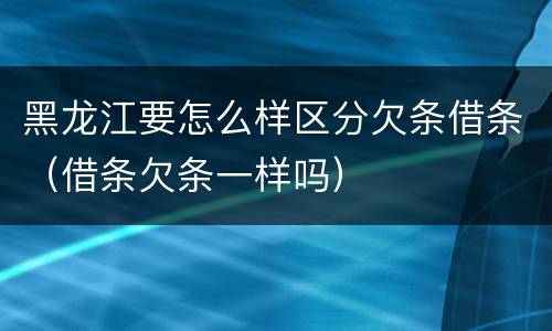黑龙江要怎么样区分欠条借条（借条欠条一样吗）