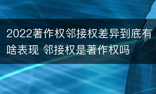 2022著作权邻接权差异到底有啥表现 邻接权是著作权吗