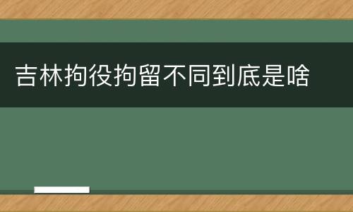 吉林拘役拘留不同到底是啥