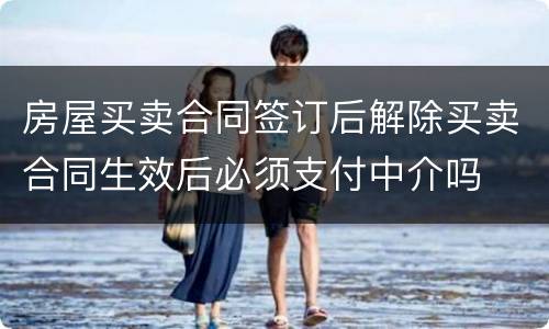 房屋买卖合同签订后解除买卖合同生效后必须支付中介吗