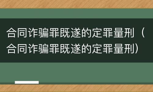 合同诈骗罪既遂的定罪量刑（合同诈骗罪既遂的定罪量刑）