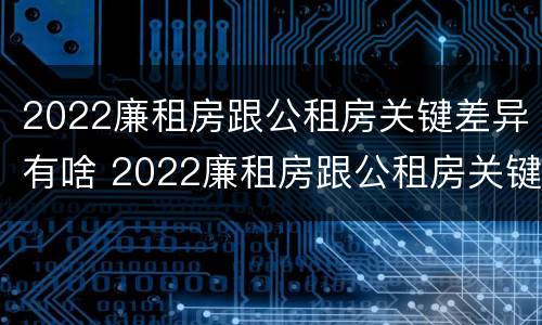 2022廉租房跟公租房关键差异有啥 2022廉租房跟公租房关键差异有啥影响